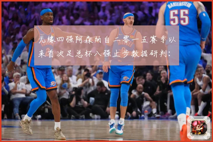 无缘四强阿森纳自二零一五赛季以来首次足总杯八强止步数据研判：最新赛事动态与深度分析