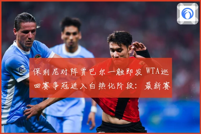 保利尼对阵贾巴尔一触即发 WTA巡回赛争冠进入白热化阶段：最新赛事动态与深度分析