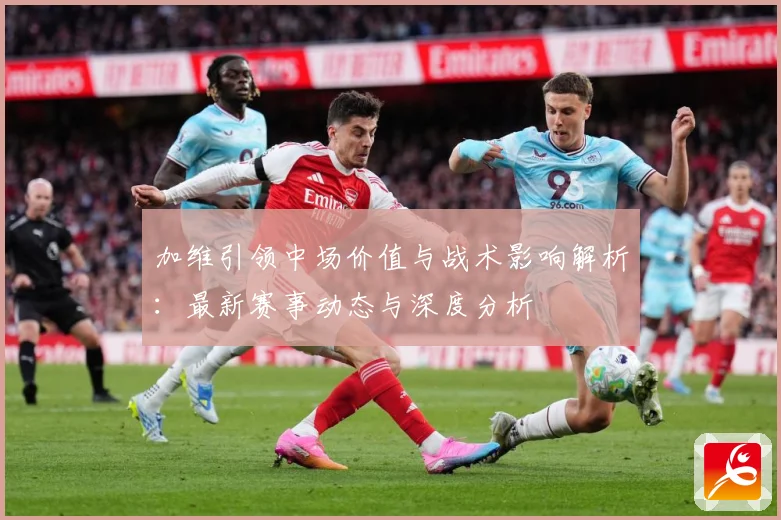 加维引领中场价值与战术影响解析：最新赛事动态与深度分析