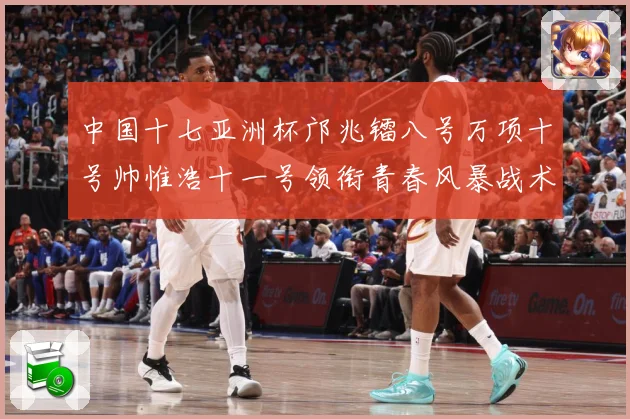 中国十七亚洲杯邝兆镭八号万项十号帅惟浩十一号领衔青春风暴战术观察：最新赛事动态与深度分析