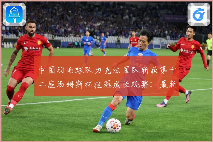 中国羽毛球队力克法国队斩获第十二座汤姆斯杯桂冠成长观察：最新赛事动态与深度分析