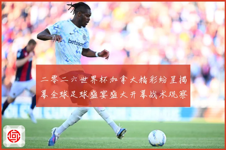 二零二六世界杯加拿大精彩纷呈揭幕全球足球盛宴盛大开幕战术观察：最新赛事动态与深度分析