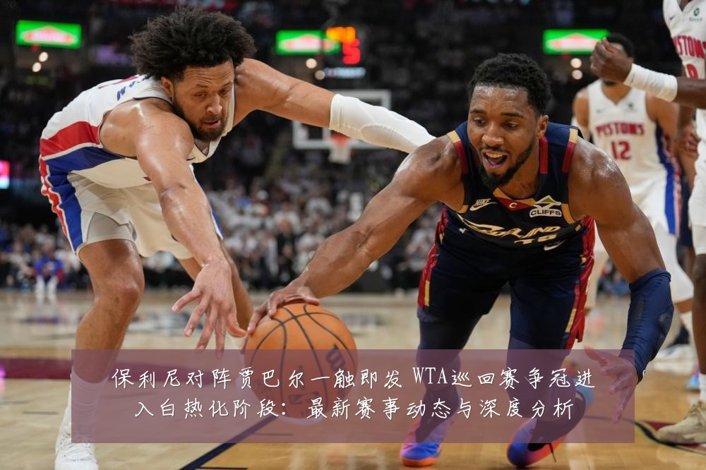 保利尼对阵贾巴尔一触即发 WTA巡回赛争冠进入白热化阶段:最新赛事动态与深度分析