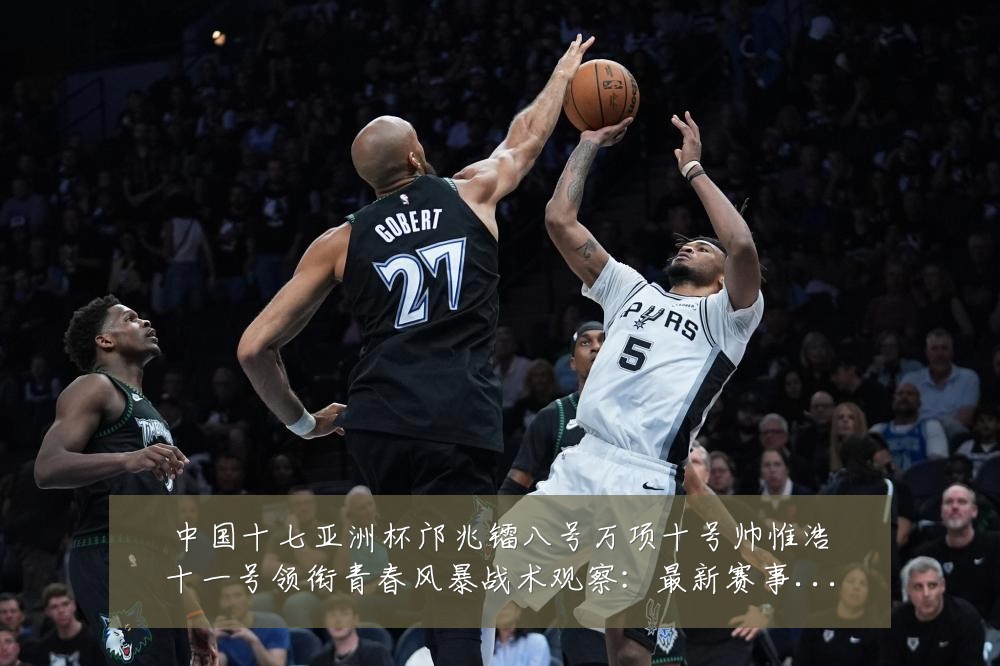 中国十七亚洲杯邝兆镭八号万项十号帅惟浩十一号领衔青春风暴战术观察：最新赛事动态与深度分析