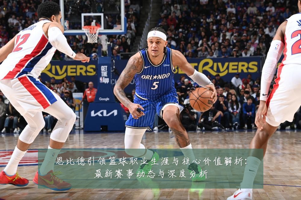 恩比德引领篮球职业生涯与核心价值解析:最新赛事动态与深度分析