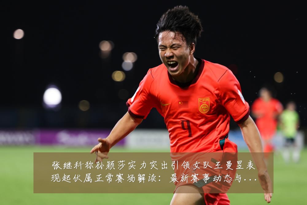 张继科称孙颖莎实力突出引领女队王曼昱表现起伏属正常赛场解读:最新赛事动态与深度分析