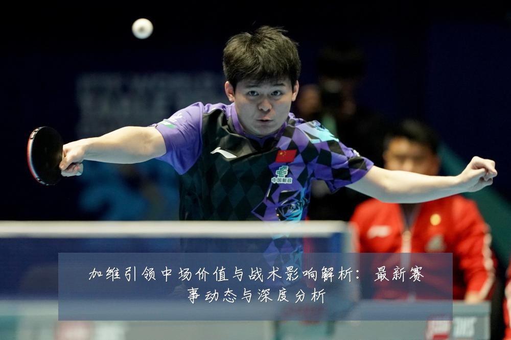 加维引领中场价值与战术影响解析:最新赛事动态与深度分析